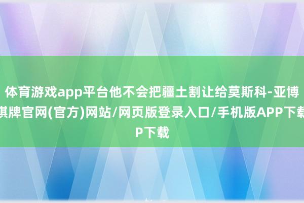 体育游戏app平台他不会把疆土割让给莫斯科-亚博棋牌官网(官方)网站/网页版登录入口/手机版APP下载