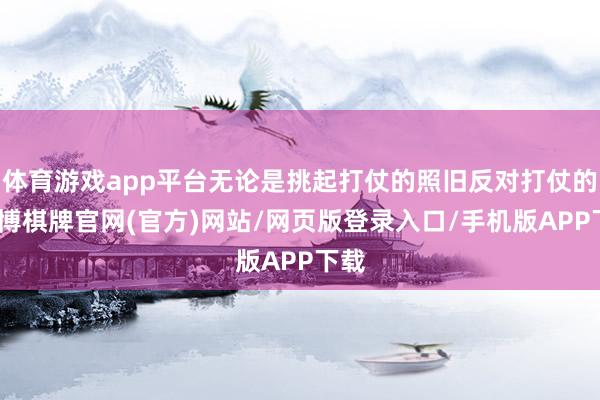 体育游戏app平台无论是挑起打仗的照旧反对打仗的-亚博棋牌官网(官方)网站/网页版登录入口/手机版APP下载