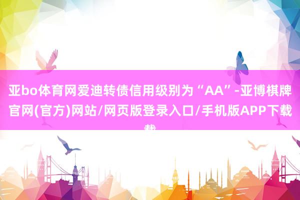 亚bo体育网爱迪转债信用级别为“AA”-亚博棋牌官网(官方)网站/网页版登录入口/手机版APP下载