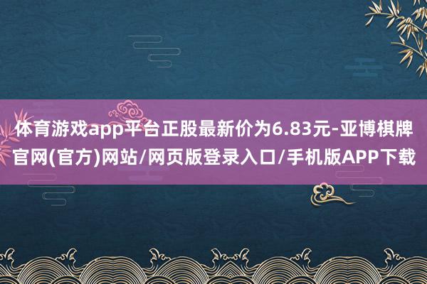 体育游戏app平台正股最新价为6.83元-亚博棋牌官网(官方)网站/网页版登录入口/手机版APP下载