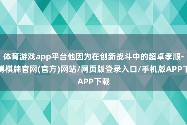 体育游戏app平台他因为在创新战斗中的超卓孝顺-亚博棋牌官网(官方)网站/网页版登录入口/手机版APP下载