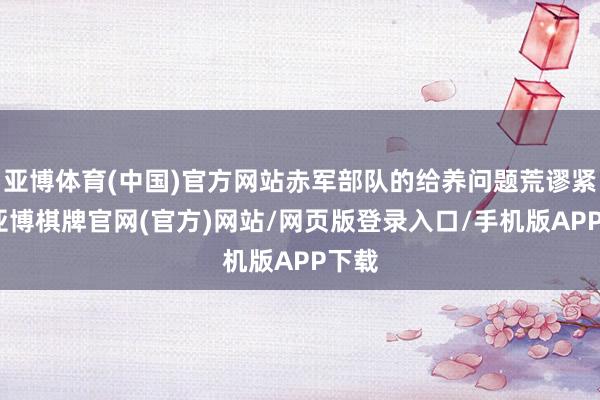 亚博体育(中国)官方网站赤军部队的给养问题荒谬紧迫-亚博棋牌官网(官方)网站/网页版登录入口/手机版APP下载