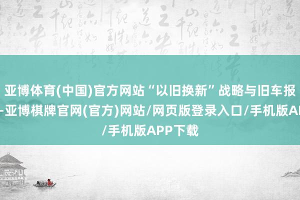 亚博体育(中国)官方网站“以旧换新”战略与旧车报废周期-亚博棋牌官网(官方)网站/网页版登录入口/手机版APP下载