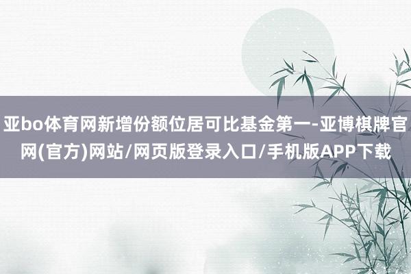 亚bo体育网新增份额位居可比基金第一-亚博棋牌官网(官方)网站/网页版登录入口/手机版APP下载