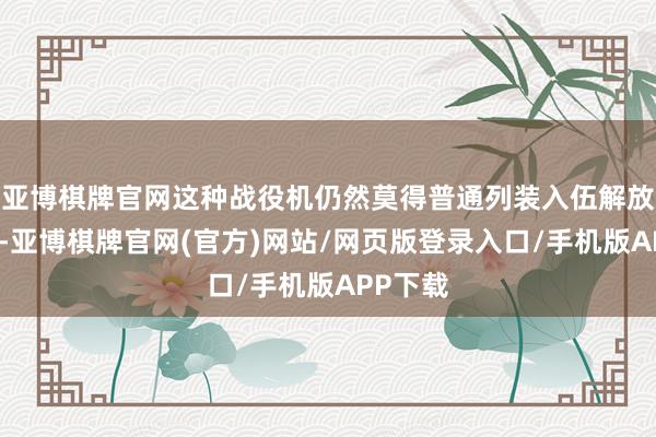 亚博棋牌官网这种战役机仍然莫得普通列装入伍解放军空军-亚博棋牌官网(官方)网站/网页版登录入口/手机版APP下载