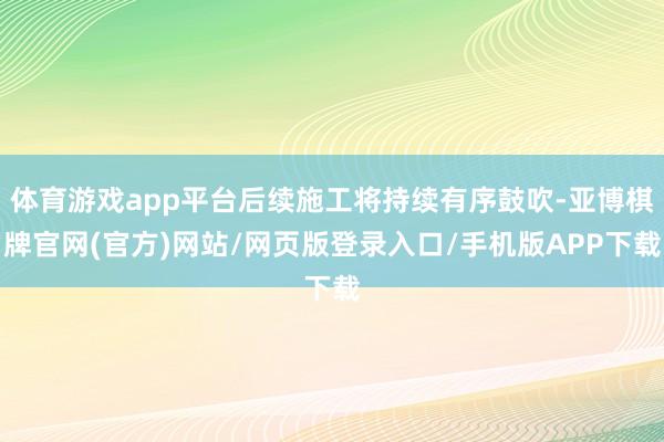 体育游戏app平台后续施工将持续有序鼓吹-亚博棋牌官网(官方)网站/网页版登录入口/手机版APP下载