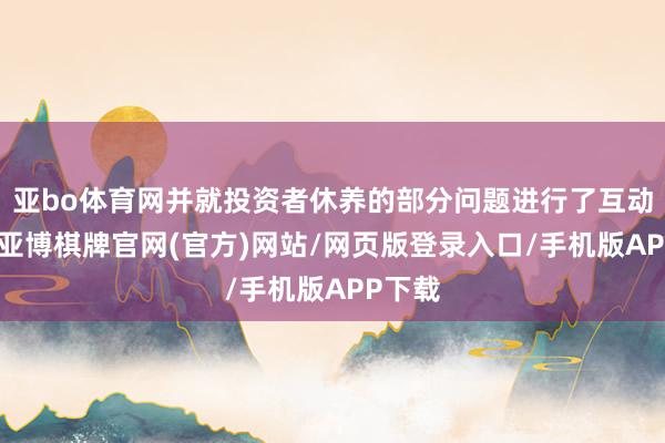 亚bo体育网并就投资者休养的部分问题进行了互动疏通-亚博棋牌官网(官方)网站/网页版登录入口/手机版APP下载