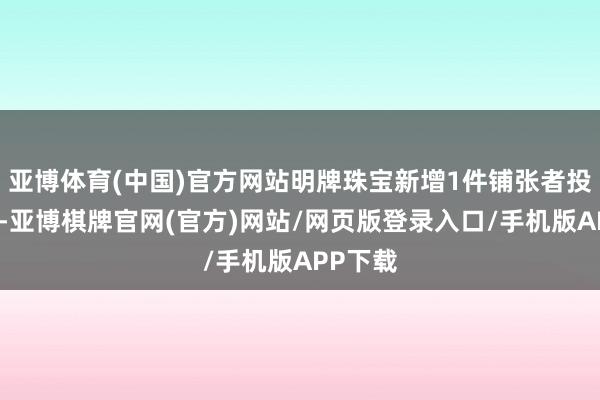 亚博体育(中国)官方网站明牌珠宝新增1件铺张者投诉公示-亚博棋牌官网(官方)网站/网页版登录入口/手机版APP下载