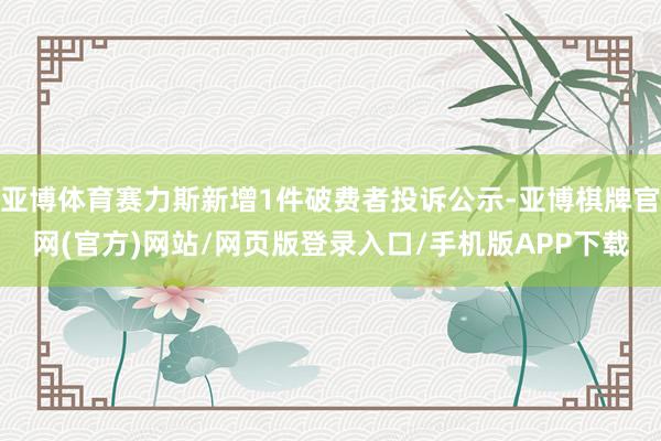 亚博体育赛力斯新增1件破费者投诉公示-亚博棋牌官网(官方)网站/网页版登录入口/手机版APP下载