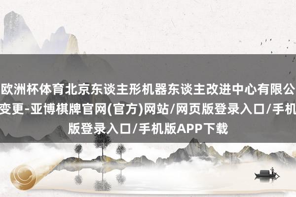 欧洲杯体育北京东谈主形机器东谈主改进中心有限公司发生工商变更-亚博棋牌官网(官方)网站/网页版登录入口/手机版APP下载