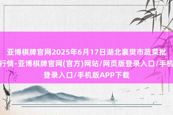 亚博棋牌官网2025年6月17日湖北襄樊市蔬菜批发市集价钱行情-亚博棋牌官网(官方)网站/网页版登录入口/手机版APP下载