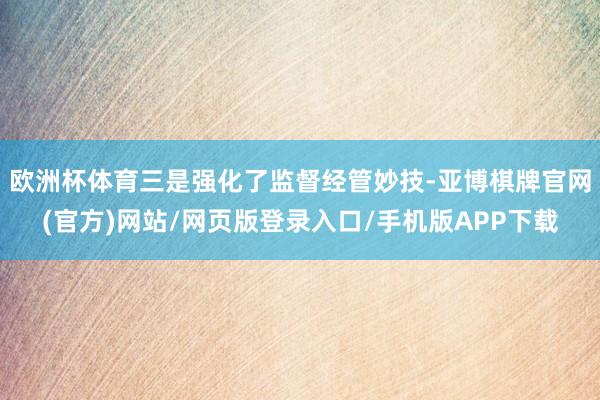 欧洲杯体育三是强化了监督经管妙技-亚博棋牌官网(官方)网站/网页版登录入口/手机版APP下载