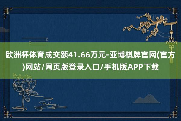 欧洲杯体育成交额41.66万元-亚博棋牌官网(官方)网站/网页版登录入口/手机版APP下载