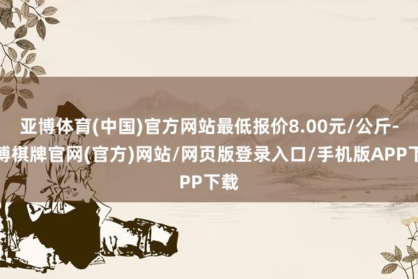 亚博体育(中国)官方网站最低报价8.00元/公斤-亚博棋牌官网(官方)网站/网页版登录入口/手机版APP下载