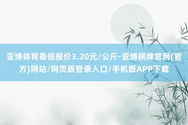 亚博体育最低报价3.20元/公斤-亚博棋牌官网(官方)网站/网页版登录入口/手机版APP下载