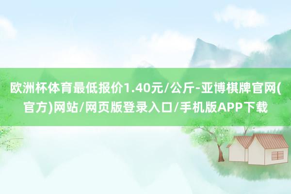 欧洲杯体育最低报价1.40元/公斤-亚博棋牌官网(官方)网站/网页版登录入口/手机版APP下载