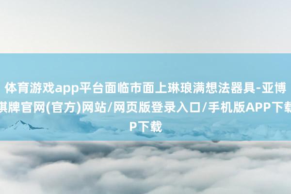 体育游戏app平台面临市面上琳琅满想法器具-亚博棋牌官网(官方)网站/网页版登录入口/手机版APP下载