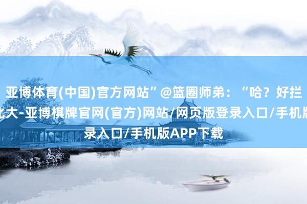 亚博体育(中国)官方网站”@篮圈师弟：“哈？好拦截易考上北大-亚博棋牌官网(官方)网站/网页版登录入口/手机版APP下载