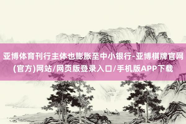 亚博体育刊行主体也膨胀至中小银行-亚博棋牌官网(官方)网站/网页版登录入口/手机版APP下载