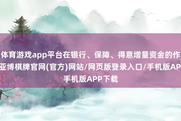 体育游戏app平台在银行、保障、得意增量资金的作用下-亚博棋牌官网(官方)网站/网页版登录入口/手机版APP下载
