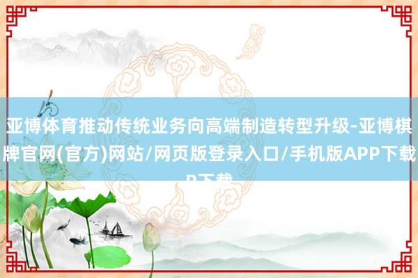 亚博体育推动传统业务向高端制造转型升级-亚博棋牌官网(官方)网站/网页版登录入口/手机版APP下载