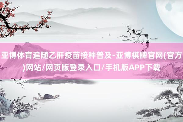 亚博体育追随乙肝疫苗接种普及-亚博棋牌官网(官方)网站/网页版登录入口/手机版APP下载