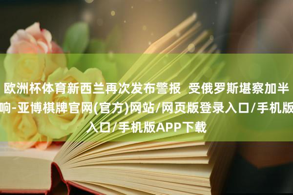 欧洲杯体育新西兰再次发布警报  受俄罗斯堪察加半岛强震影响-亚博棋牌官网(官方)网站/网页版登录入口/手机版APP下载