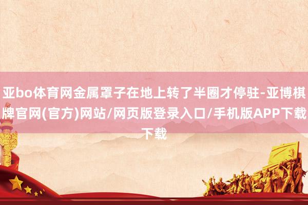 亚bo体育网金属罩子在地上转了半圈才停驻-亚博棋牌官网(官方)网站/网页版登录入口/手机版APP下载