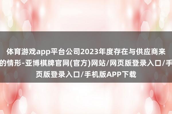 体育游戏app平台公司2023年度存在与供应商来回价钱不公允的情形-亚博棋牌官网(官方)网站/网页版登录入口/手机版APP下载