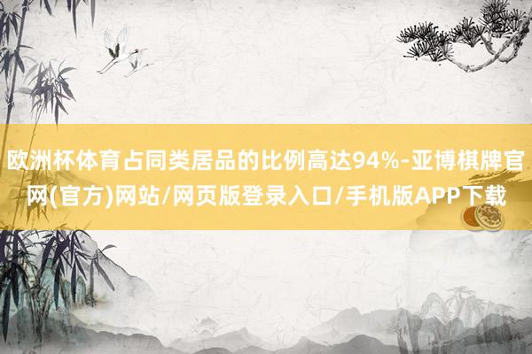 欧洲杯体育占同类居品的比例高达94%-亚博棋牌官网(官方)网站/网页版登录入口/手机版APP下载
