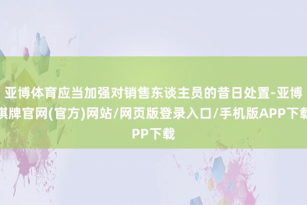 亚博体育应当加强对销售东谈主员的昔日处置-亚博棋牌官网(官方)网站/网页版登录入口/手机版APP下载