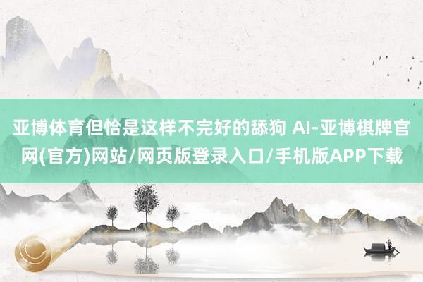 亚博体育但恰是这样不完好的舔狗 AI-亚博棋牌官网(官方)网站/网页版登录入口/手机版APP下载