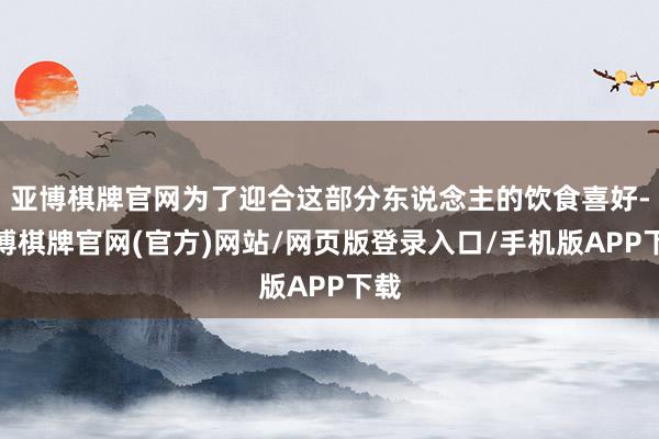 亚博棋牌官网为了迎合这部分东说念主的饮食喜好-亚博棋牌官网(官方)网站/网页版登录入口/手机版APP下载