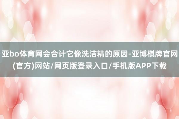 亚bo体育网会合计它像洗洁精的原因-亚博棋牌官网(官方)网站/网页版登录入口/手机版APP下载