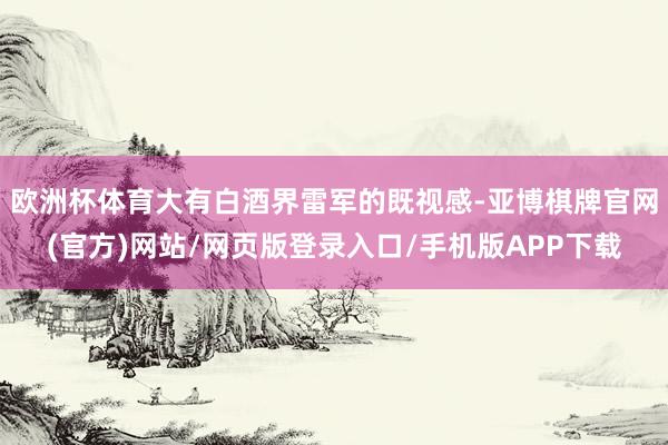 欧洲杯体育大有白酒界雷军的既视感-亚博棋牌官网(官方)网站/网页版登录入口/手机版APP下载