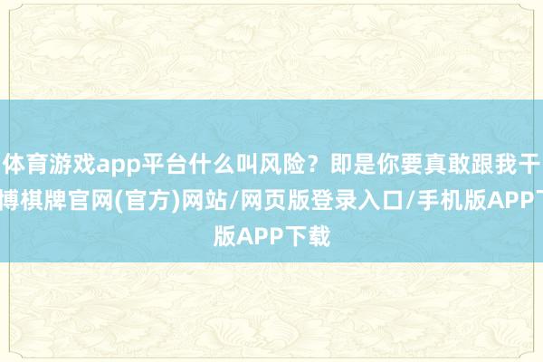 体育游戏app平台什么叫风险？即是你要真敢跟我干-亚博棋牌官网(官方)网站/网页版登录入口/手机版APP下载