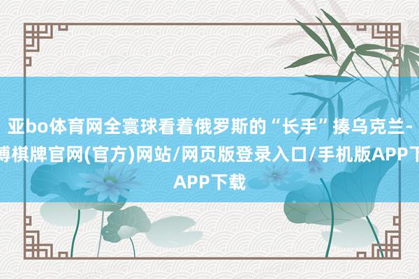 亚bo体育网全寰球看着俄罗斯的“长手”揍乌克兰-亚博棋牌官网(官方)网站/网页版登录入口/手机版APP下载