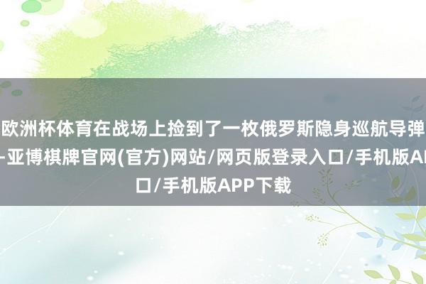 欧洲杯体育在战场上捡到了一枚俄罗斯隐身巡航导弹的破败-亚博棋牌官网(官方)网站/网页版登录入口/手机版APP下载