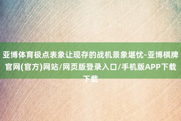 亚博体育极点表象让现存的战机景象堪忧-亚博棋牌官网(官方)网站/网页版登录入口/手机版APP下载