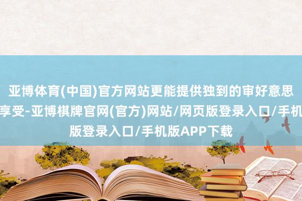 亚博体育(中国)官方网站更能提供独到的审好意思体验和精神享受-亚博棋牌官网(官方)网站/网页版登录入口/手机版APP下载
