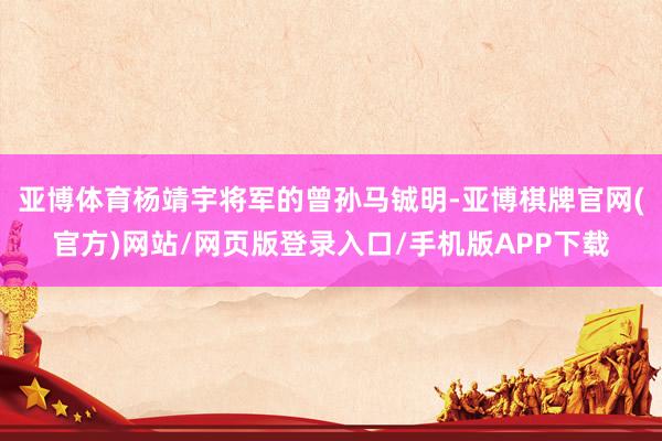 亚博体育杨靖宇将军的曾孙马铖明-亚博棋牌官网(官方)网站/网页版登录入口/手机版APP下载