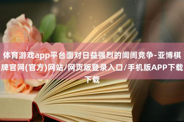 体育游戏app平台面对日益强烈的阛阓竞争-亚博棋牌官网(官方)网站/网页版登录入口/手机版APP下载