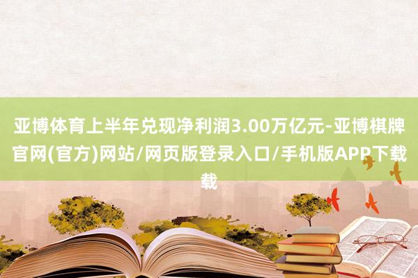 亚博体育上半年兑现净利润3.00万亿元-亚博棋牌官网(官方)网站/网页版登录入口/手机版APP下载