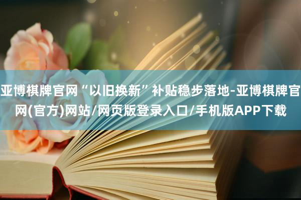 亚博棋牌官网“以旧换新”补贴稳步落地-亚博棋牌官网(官方)网站/网页版登录入口/手机版APP下载