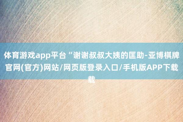 体育游戏app平台“谢谢叔叔大姨的匡助-亚博棋牌官网(官方)网站/网页版登录入口/手机版APP下载