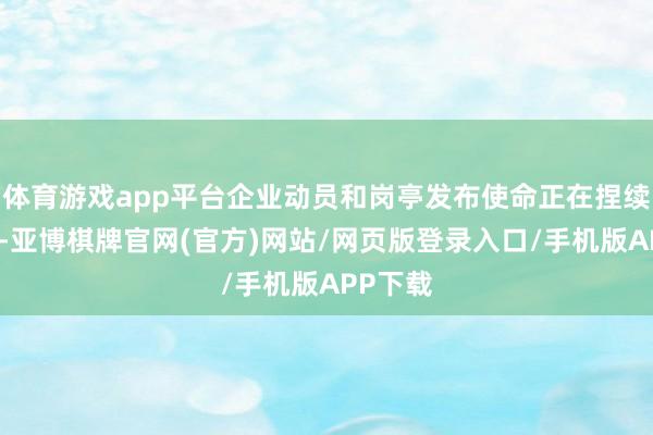 体育游戏app平台企业动员和岗亭发布使命正在捏续鼓舞中-亚博棋牌官网(官方)网站/网页版登录入口/手机版APP下载