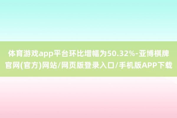 体育游戏app平台环比增幅为50.32%-亚博棋牌官网(官方)网站/网页版登录入口/手机版APP下载