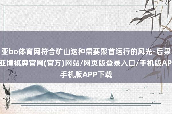 亚bo体育网符合矿山这种需要聚首运行的风光-后果较高-亚博棋牌官网(官方)网站/网页版登录入口/手机版APP下载