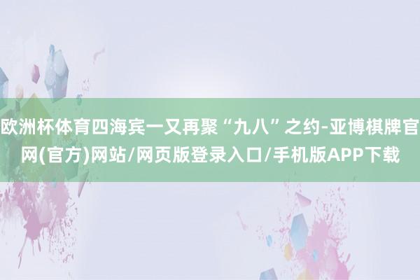 欧洲杯体育四海宾一又再聚“九八”之约-亚博棋牌官网(官方)网站/网页版登录入口/手机版APP下载