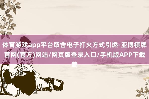 体育游戏app平台取舍电子打火方式引燃-亚博棋牌官网(官方)网站/网页版登录入口/手机版APP下载